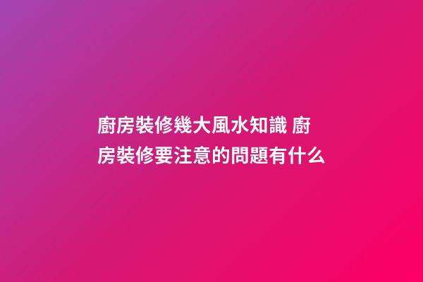 廚房裝修幾大風水知識 廚房裝修要注意的問題有什么
